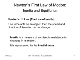 MFMcGraw PHY 1401- Ch 04b - Revised: 6/9/2010 6
Newton’s First Law of Motion:
Inertia and Equilibrium
Newton’s 1st Law (The Law of Inertia):
If no force acts on an object, then the speed and
direction of itsmotion do not change.
Inertia is a measure of an object’s resistance to
changes in its motion.
It is represented by the inertial mass.
 