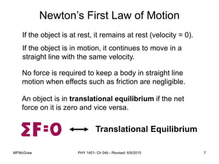 MFMcGraw PHY 1401- Ch 04b - Revised: 6/9/2010 7
If the object is at rest, it remains at rest (velocity = 0).
If the object is in motion, it continues to move in a
straight line with the same velocity.
No force is required to keep a body in straight line
motion when effects such as friction are negligible.
An object is in translational equilibrium if the net
force on it is zero and vice versa.
Newton’s First Law of Motion
Translational Equilibrium
 
