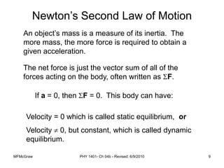 MFMcGraw PHY 1401- Ch 04b - Revised: 6/9/2010 9
An object’s mass is a measure of its inertia. The
more mass, the more force is required to obtain a
given acceleration.
The net force is just the vector sum of all of the
forces acting on the body, often written as F.
Newton’s Second Law of Motion
If a = 0, then F = 0. This body can have:
Velocity = 0 which is called static equilibrium, or
Velocity  0, but constant, which is called dynamic
equilibrium.
 