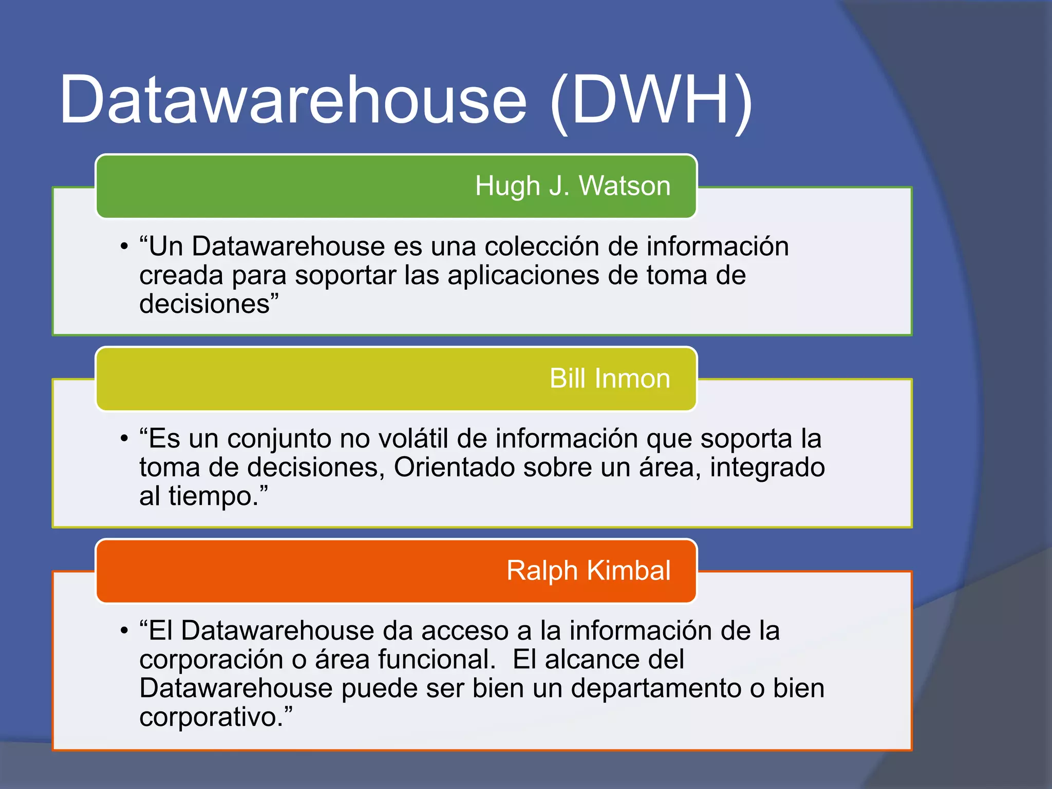 Datawarehouse (DWH) 
Hugh J. Watson 
• “Un Datawarehouse es una colección de información 
creada para soportar las aplicaciones de toma de 
decisiones” 
Bill Inmon 
• “Es un conjunto no volátil de información que soporta la 
toma de decisiones, Orientado sobre un área, integrado 
al tiempo.” 
Ralph Kimbal 
• “El Datawarehouse da acceso a la información de la 
corporación o área funcional. El alcance del 
Datawarehouse puede ser bien un departamento o bien 
corporativo.” 
 