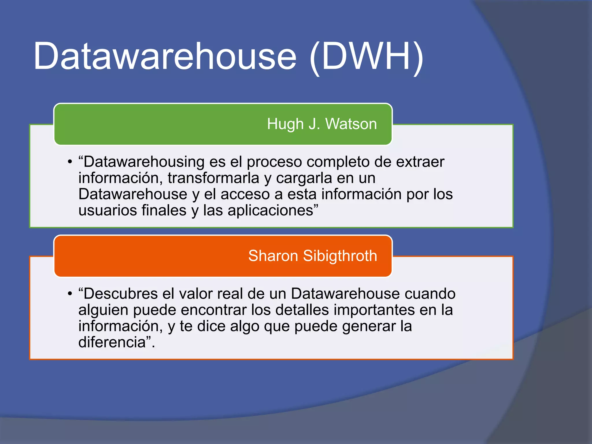 Datawarehouse (DWH) 
Hugh J. Watson 
• “Datawarehousing es el proceso completo de extraer 
información, transformarla y cargarla en un 
Datawarehouse y el acceso a esta información por los 
usuarios finales y las aplicaciones” 
Sharon Sibigthroth 
• “Descubres el valor real de un Datawarehouse cuando 
alguien puede encontrar los detalles importantes en la 
información, y te dice algo que puede generar la 
diferencia”. 
 