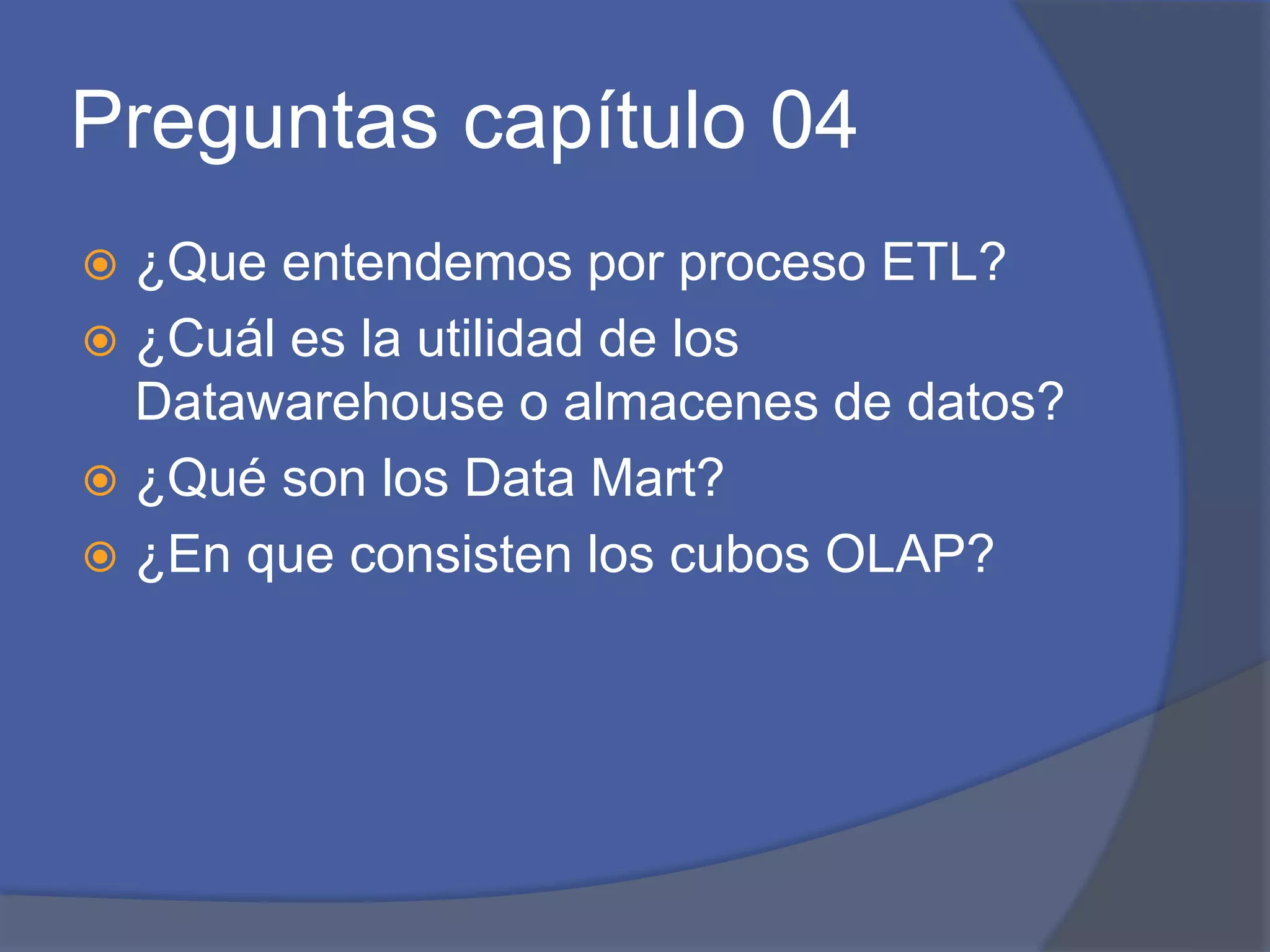 Preguntas capítulo 04 
 ¿Que entendemos por proceso ETL? 
 ¿Cuál es la utilidad de los 
Datawarehouse o almacenes de datos? 
 ¿Qué son los Data Mart? 
 ¿En que consisten los cubos OLAP? 
 