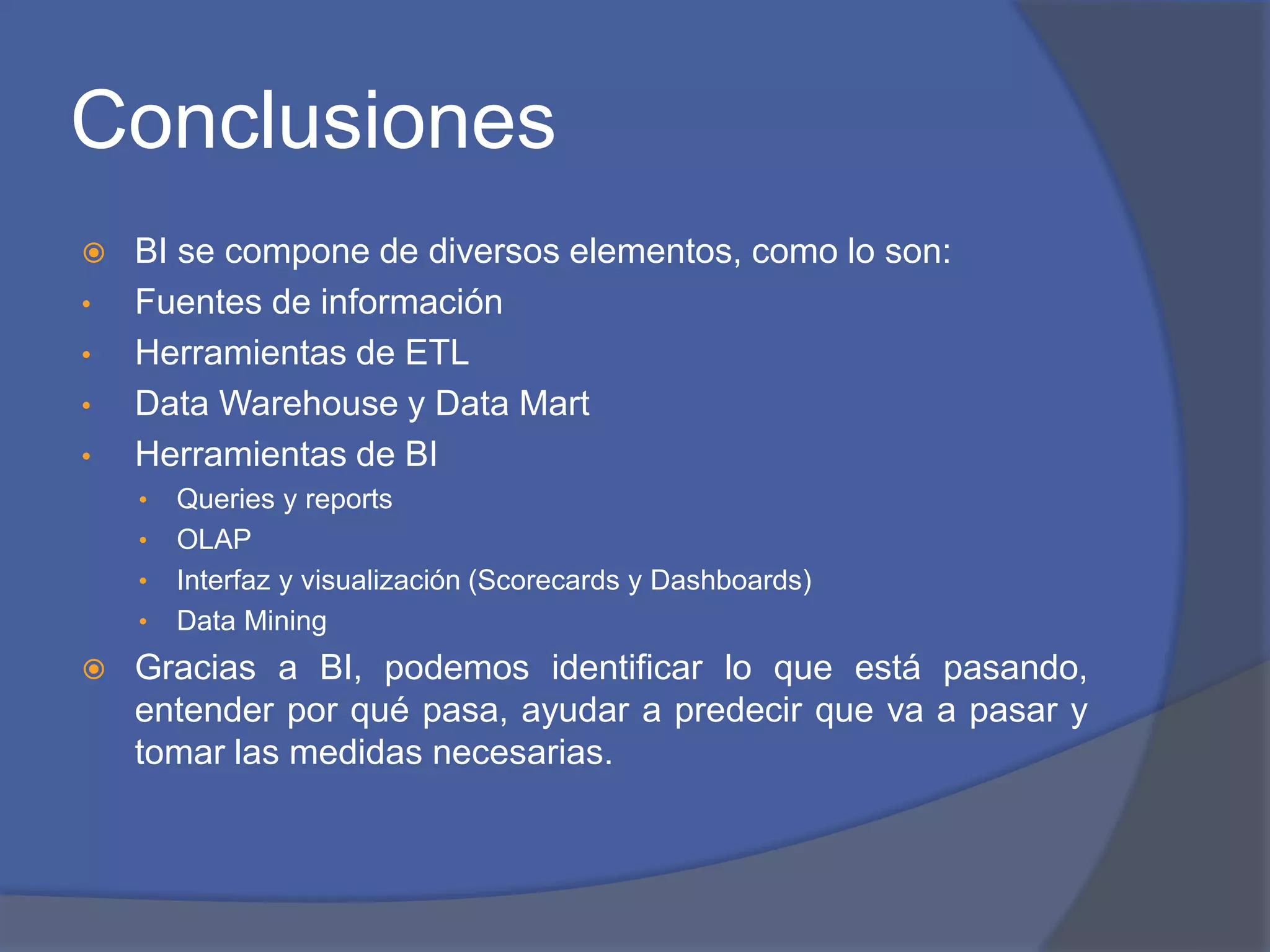 Conclusiones 
 BI se compone de diversos elementos, como lo son: 
• Fuentes de información 
• Herramientas de ETL 
• Data Warehouse y Data Mart 
• Herramientas de BI 
• Queries y reports 
• OLAP 
• Interfaz y visualización (Scorecards y Dashboards) 
• Data Mining 
 Gracias a BI, podemos identificar lo que está pasando, 
entender por qué pasa, ayudar a predecir que va a pasar y 
tomar las medidas necesarias. 
 