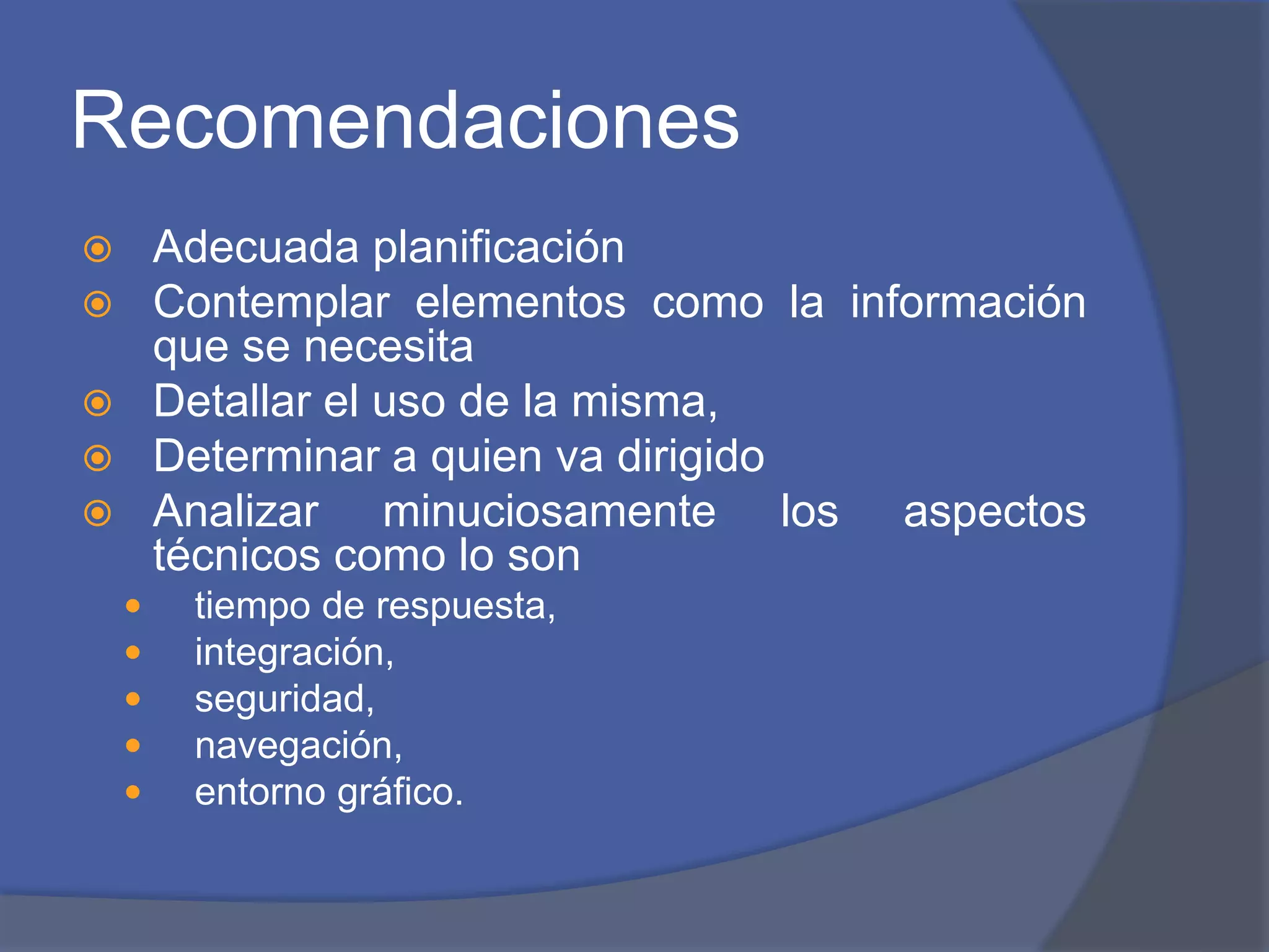 Recomendaciones 
 Adecuada planificación 
 Contemplar elementos como la información 
que se necesita 
 Detallar el uso de la misma, 
 Determinar a quien va dirigido 
 Analizar minuciosamente los aspectos 
técnicos como lo son 
 tiempo de respuesta, 
 integración, 
 seguridad, 
 navegación, 
 entorno gráfico. 
 