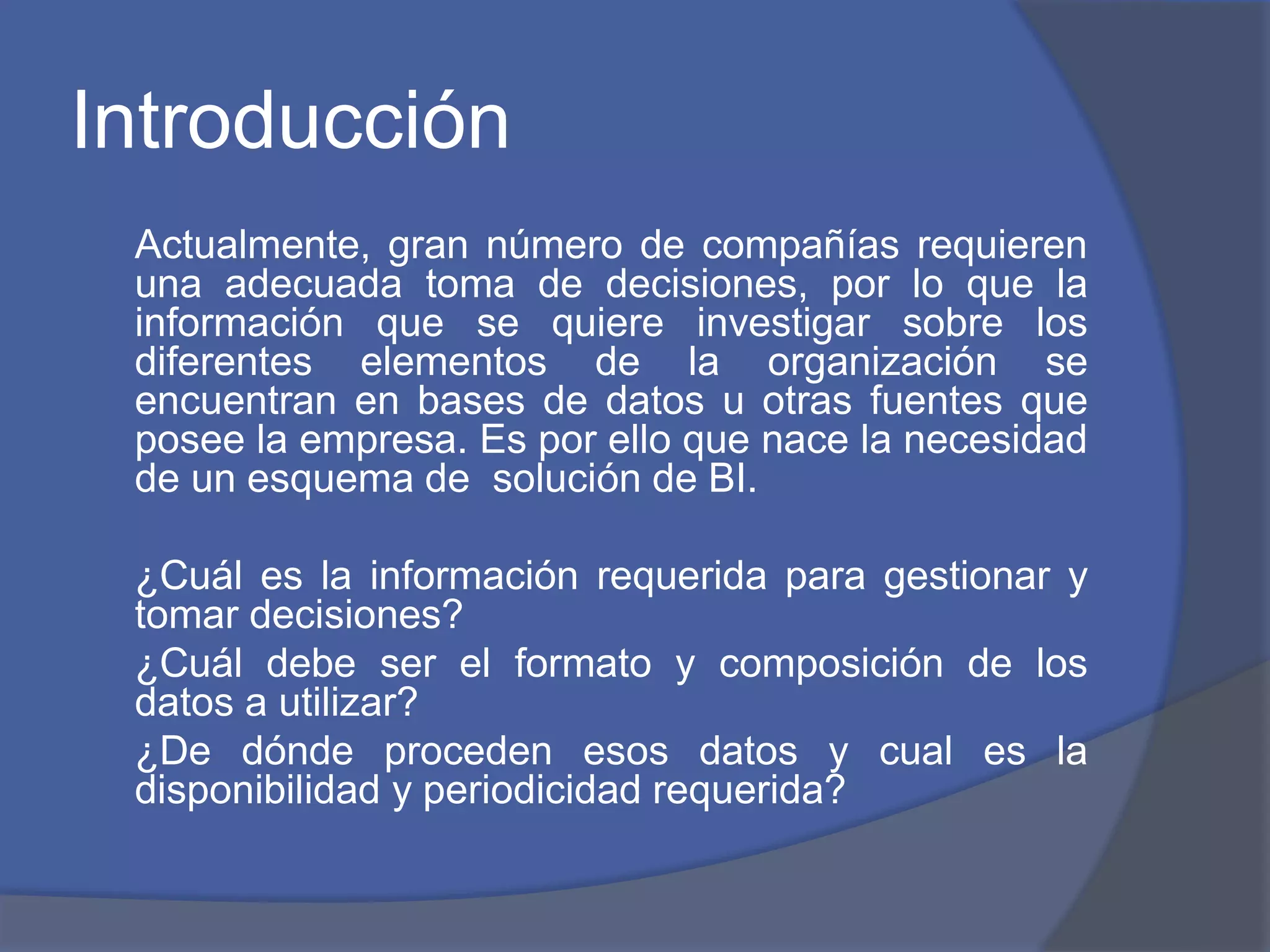 Introducción 
Actualmente, gran número de compañías requieren 
una adecuada toma de decisiones, por lo que la 
información que se quiere investigar sobre los 
diferentes elementos de la organización se 
encuentran en bases de datos u otras fuentes que 
posee la empresa. Es por ello que nace la necesidad 
de un esquema de solución de BI. 
¿Cuál es la información requerida para gestionar y 
tomar decisiones? 
¿Cuál debe ser el formato y composición de los 
datos a utilizar? 
¿De dónde proceden esos datos y cual es la 
disponibilidad y periodicidad requerida? 
 