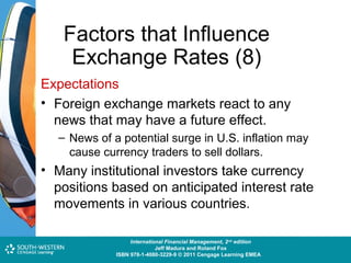Factors that Influence
Exchange Rates (8)
Expectations
• Foreign exchange markets react to any
news that may have a future effect.
– News of a potential surge in U.S. inflation may
cause currency traders to sell dollars.

• Many institutional investors take currency
positions based on anticipated interest rate
movements in various countries.
Cost and Management Accounting: An Introduction,nd edition
International Financial Management, 2 7th edition
Jeff Madura and Roland Fox
Colin Drury
ISBN 978-1-40803-213-9 © 2011 Cengage Learning EMEAEMEA
ISBN 978-1-4080-3229-9 © 2011 Cengage Learning

 