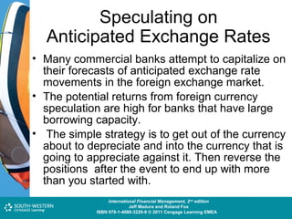 Speculating on
Anticipated Exchange Rates
• Many commercial banks attempt to capitalize on
their forecasts of anticipated exchange rate
movements in the foreign exchange market.
• The potential returns from foreign currency
speculation are high for banks that have large
borrowing capacity.
• The simple strategy is to get out of the currency
about to depreciate and into the currency that is
going to appreciate against it. Then reverse the
positions after the event to end up with more
than you started with.
Cost and Management Accounting: An Introduction,nd edition
International Financial Management, 2 7th edition
Jeff Madura and Roland Fox
Colin Drury
ISBN 978-1-40803-213-9 © 2011 Cengage Learning EMEAEMEA
ISBN 978-1-4080-3229-9 © 2011 Cengage Learning

 