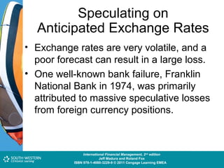 Speculating on
Anticipated Exchange Rates
• Exchange rates are very volatile, and a

poor forecast can result in a large loss.
• One well-known bank failure, Franklin
National Bank in 1974, was primarily
attributed to massive speculative losses
from foreign currency positions.

Cost and Management Accounting: An Introduction,nd edition
International Financial Management, 2 7th edition
Jeff Madura and Roland Fox
Colin Drury
ISBN 978-1-40803-213-9 © 2011 Cengage Learning EMEAEMEA
ISBN 978-1-4080-3229-9 © 2011 Cengage Learning

 
