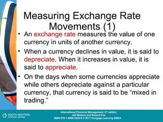 Measuring Exchange Rate
Movements (1)

• An exchange rate measures the value of one
currency in units of another currency.
• When a currency declines in value, it is said to
depreciate. When it increases in value, it is
said to appreciate.
• On the days when some currencies appreciate
while others depreciate against a particular
currency, that currency is said to be “mixed in
trading.”
Cost and Management Accounting: An Introduction,nd edition
International Financial Management, 2 7th edition
Jeff Madura and Roland Fox
Colin Drury
ISBN 978-1-40803-213-9 © 2011 Cengage Learning EMEAEMEA
ISBN 978-1-4080-3229-9 © 2011 Cengage Learning

 