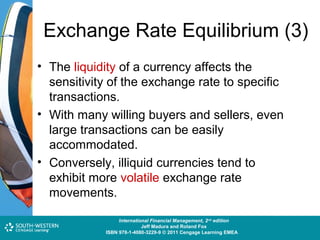 Exchange Rate Equilibrium (3)
• The liquidity of a currency affects the
sensitivity of the exchange rate to specific
transactions.
• With many willing buyers and sellers, even
large transactions can be easily
accommodated.
• Conversely, illiquid currencies tend to
exhibit more volatile exchange rate
movements.
Cost and Management Accounting: An Introduction,nd edition
International Financial Management, 2 7th edition
Jeff Madura and Roland Fox
Colin Drury
ISBN 978-1-40803-213-9 © 2011 Cengage Learning EMEAEMEA
ISBN 978-1-4080-3229-9 © 2011 Cengage Learning

 