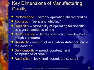 THE MANAGEMENT & CONTROL OF QUALITY, 7e, © 2008 Thomson Higher Education Publishing 18
Key Dimensions of Manufacturing
Quality
 Performance – primary operating characteristics
 Features – “bells and whistles”
 Reliability – probability of operating for specific
time and conditions of use
 Conformance – degree to which characteristics
match standards
 Durability - amount of use before deterioration or
replacement
 Serviceability – speed, courtesy, and
competence of repair
 Aesthetics – look, feel, sound, taste, smell
 