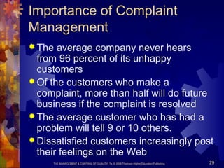 THE MANAGEMENT & CONTROL OF QUALITY, 7e, © 2008 Thomson Higher Education Publishing 29
Importance of Complaint
Management
 The average company never hears
from 96 percent of its unhappy
customers
 Of the customers who make a
complaint, more than half will do future
business if the complaint is resolved
 The average customer who has had a
problem will tell 9 or 10 others.
 Dissatisfied customers increasingly post
their feelings on the Web
 