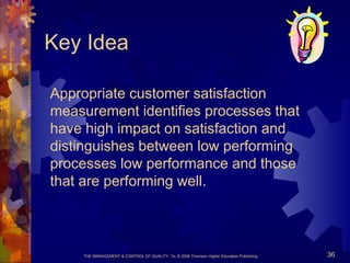 THE MANAGEMENT & CONTROL OF QUALITY, 7e, © 2008 Thomson Higher Education Publishing 36
Key Idea
Appropriate customer satisfaction
measurement identifies processes that
have high impact on satisfaction and
distinguishes between low performing
processes low performance and those
that are performing well.
 