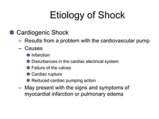 Etiology of Shock
Cardiogenic Shock
– Results from a problem with the cardiovascular pump
– Causes
Infarction
Disturbances in the cardiac electrical system
Failure of the valves
Cardiac rupture
Reduced cardiac pumping action
– May present with the signs and symptoms of
myocardial infarction or pulmonary edema
 