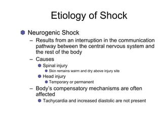 Etiology of Shock
Neurogenic Shock
– Results from an interruption in the communication
pathway between the central nervous system and
the rest of the body
– Causes
Spinal injury
Skin remains warm and dry above injury site
Head injury
Temporary or permanent
– Body’s compensatory mechanisms are often
affected
Tachycardia and increased diastolic are not present
 