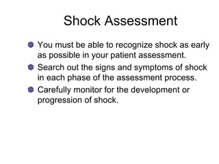 Shock Assessment
You must be able to recognize shock as early
as possible in your patient assessment.
Search out the signs and symptoms of shock
in each phase of the assessment process.
Carefully monitor for the development or
progression of shock.
 