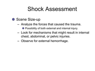 Shock Assessment
Scene Size-up
– Analyze the forces that caused the trauma.
Possibility of both external and internal injury.
– Look for mechanisms that might result in internal
chest, abdominal, or pelvic injuries.
– Observe for external hemorrhage.
 