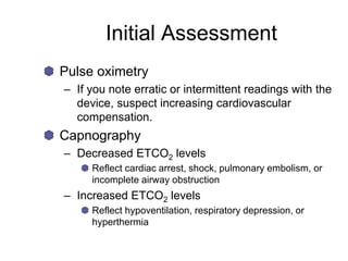 Initial Assessment
Pulse oximetry
– If you note erratic or intermittent readings with the
device, suspect increasing cardiovascular
compensation.
Capnography
– Decreased ETCO2 levels
Reflect cardiac arrest, shock, pulmonary embolism, or
incomplete airway obstruction
– Increased ETCO2 levels
Reflect hypoventilation, respiratory depression, or
hyperthermia
 