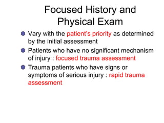 Focused History and
Physical Exam
Vary with the patient’s priority as determined
by the initial assessment
Patients who have no significant mechanism
of injury : focused trauma assessment
Trauma patients who have signs or
symptoms of serious injury : rapid trauma
assessment
 