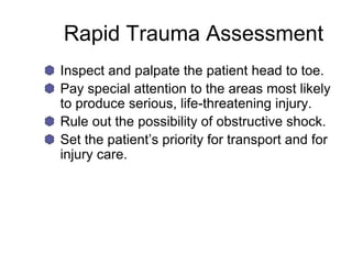 Rapid Trauma Assessment
Inspect and palpate the patient head to toe.
Pay special attention to the areas most likely
to produce serious, life-threatening injury.
Rule out the possibility of obstructive shock.
Set the patient’s priority for transport and for
injury care.
 