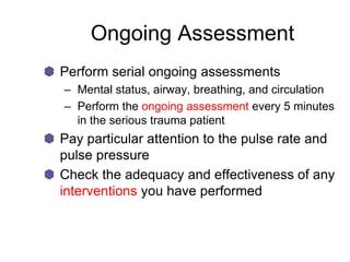 Ongoing Assessment
Perform serial ongoing assessments
– Mental status, airway, breathing, and circulation
– Perform the ongoing assessment every 5 minutes
in the serious trauma patient
Pay particular attention to the pulse rate and
pulse pressure
Check the adequacy and effectiveness of any
interventions you have performed
 
