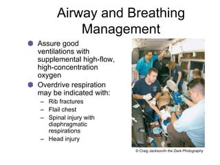 Airway and Breathing
Management
Assure good
ventilations with
supplemental high-flow,
high-concentration
oxygen
Overdrive respiration
may be indicated with:
– Rib fractures
– Flail chest
– Spinal injury with
diaphragmatic
respirations
– Head injury
© Craig Jackson/In the Dark Photography
 
