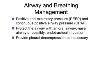 Airway and Breathing
Management
Positive end-expiratory pressure (PEEP) and
continuous positive airway pressure (CPAP)
Protect the airway with an oral airway, nasal
airway or possibly, endotracheal intubation
Provide pleural decompression as necessary
 