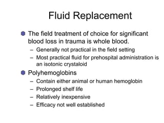 Fluid Replacement
The field treatment of choice for significant
blood loss in trauma is whole blood.
– Generally not practical in the field setting
– Most practical fluid for prehospital administration is
an isotonic crystaloid
Polyhemoglobins
– Contain either animal or human hemoglobin
– Prolonged shelf life
– Relatively inexpensive
– Efficacy not well established
 