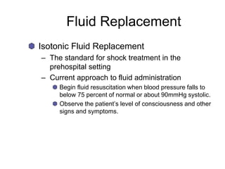 Fluid Replacement
Isotonic Fluid Replacement
– The standard for shock treatment in the
prehospital setting
– Current approach to fluid administration
Begin fluid resuscitation when blood pressure falls to
below 75 percent of normal or about 90mmHg systolic.
Observe the patient’s level of consciousness and other
signs and symptoms.
 