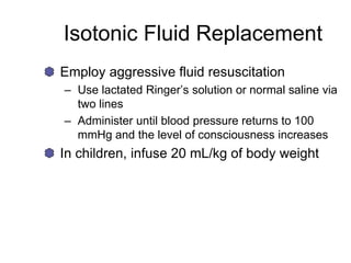 Isotonic Fluid Replacement
Employ aggressive fluid resuscitation
– Use lactated Ringer’s solution or normal saline via
two lines
– Administer until blood pressure returns to 100
mmHg and the level of consciousness increases
In children, infuse 20 mL/kg of body weight
 