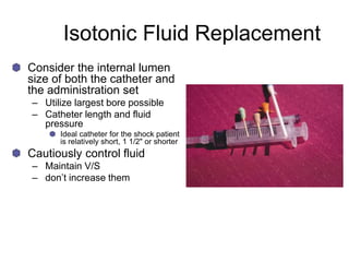 Isotonic Fluid Replacement
Consider the internal lumen
size of both the catheter and
the administration set
– Utilize largest bore possible
– Catheter length and fluid
pressure
Ideal catheter for the shock patient
is relatively short, 1 1/2" or shorter
Cautiously control fluid
– Maintain V/S
– don’t increase them
 