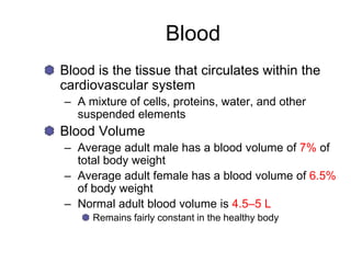 Blood
Blood is the tissue that circulates within the
cardiovascular system
– A mixture of cells, proteins, water, and other
suspended elements
Blood Volume
– Average adult male has a blood volume of 7% of
total body weight
– Average adult female has a blood volume of 6.5%
of body weight
– Normal adult blood volume is 4.5–5 L
Remains fairly constant in the healthy body
 