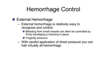 Hemorrhage Control
External Hemorrhage
– External hemorrhage is relatively easy to
recognize and control.
Bleeding from small vessels can often be controlled by
firmly bandaging a dressing in place.
Fingertip pressure
– With careful application of direct pressure you can
halt virtually all hemorrhage.
 