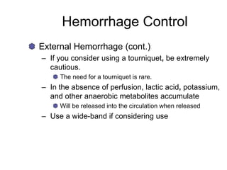 Hemorrhage Control
External Hemorrhage (cont.)
– If you consider using a tourniquet, be extremely
cautious.
The need for a tourniquet is rare.
– In the absence of perfusion, lactic acid, potassium,
and other anaerobic metabolites accumulate
Will be released into the circulation when released
– Use a wide-band if considering use
 