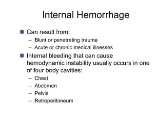 Internal Hemorrhage
Can result from:
– Blunt or penetrating trauma
– Acute or chronic medical illnesses
Internal bleeding that can cause
hemodynamic instability usually occurs in one
of four body cavities:
– Chest
– Abdomen
– Pelvis
– Retroperitoneum
 