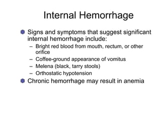 Internal Hemorrhage
Signs and symptoms that suggest significant
internal hemorrhage include:
– Bright red blood from mouth, rectum, or other
orifice
– Coffee-ground appearance of vomitus
– Melena (black, tarry stools)
– Orthostatic hypotension
Chronic hemorrhage may result in anemia
 