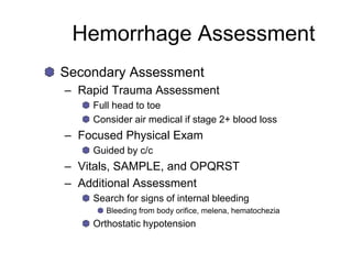 Hemorrhage Assessment
Secondary Assessment
– Rapid Trauma Assessment
Full head to toe
Consider air medical if stage 2+ blood loss
– Focused Physical Exam
Guided by c/c
– Vitals, SAMPLE, and OPQRST
– Additional Assessment
Search for signs of internal bleeding
Bleeding from body orifice, melena, hematochezia
Orthostatic hypotension
 