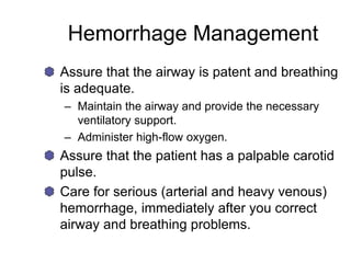 Hemorrhage Management
Assure that the airway is patent and breathing
is adequate.
– Maintain the airway and provide the necessary
ventilatory support.
– Administer high-flow oxygen.
Assure that the patient has a palpable carotid
pulse.
Care for serious (arterial and heavy venous)
hemorrhage, immediately after you correct
airway and breathing problems.
 