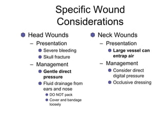 Specific Wound
Considerations
Head Wounds
– Presentation
Severe bleeding
Skull fracture
– Management
Gentle direct
pressure
Fluid drainage from
ears and nose
DO NOT pack
Cover and bandage
loosely
Neck Wounds
– Presentation
Large vessel can
entrap air
– Management
Consider direct
digital pressure
Occlusive dressing
 