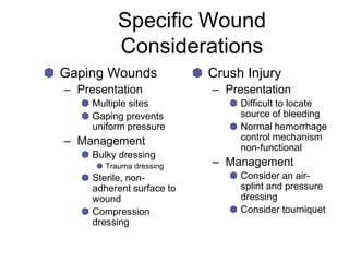 Specific Wound
Considerations
Gaping Wounds
– Presentation
Multiple sites
Gaping prevents
uniform pressure
– Management
Bulky dressing
Trauma dressing
Sterile, non-
adherent surface to
wound
Compression
dressing
Crush Injury
– Presentation
Difficult to locate
source of bleeding
Normal hemorrhage
control mechanism
non-functional
– Management
Consider an air-
splint and pressure
dressing
Consider tourniquet
 