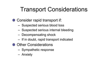 Transport Considerations
Consider rapid transport if:
– Suspected serious blood loss
– Suspected serious internal bleeding
– Decompensating shock
– If in doubt, rapid transport indicated
Other Considerations
– Sympathetic response
– Anxiety
 