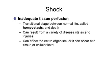 Shock
Inadequate tissue perfusion
– Transitional stage between normal life, called
homeostasis, and death
– Can result from a variety of disease states and
injuries
– Can affect the entire organism, or it can occur at a
tissue or cellular level
 