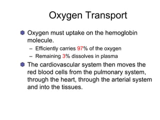 Oxygen Transport
Oxygen must uptake on the hemoglobin
molecule.
– Efficiently carries 97% of the oxygen
– Remaining 3% dissolves in plasma
The cardiovascular system then moves the
red blood cells from the pulmonary system,
through the heart, through the arterial system
and into the tissues.
 