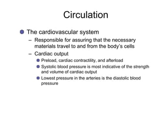 Circulation
The cardiovascular system
– Responsible for assuring that the necessary
materials travel to and from the body’s cells
– Cardiac output
Preload, cardiac contractility, and afterload
Systolic blood pressure is most indicative of the strength
and volume of cardiac output
Lowest pressure in the arteries is the diastolic blood
pressure
 