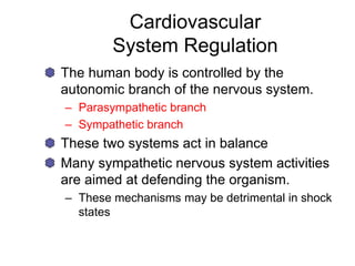 Cardiovascular
System Regulation
The human body is controlled by the
autonomic branch of the nervous system.
– Parasympathetic branch
– Sympathetic branch
These two systems act in balance
Many sympathetic nervous system activities
are aimed at defending the organism.
– These mechanisms may be detrimental in shock
states
 