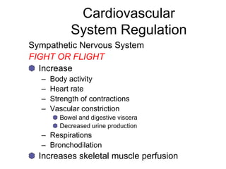 Cardiovascular
System Regulation
Sympathetic Nervous System
FIGHT OR FLIGHT
Increase
– Body activity
– Heart rate
– Strength of contractions
– Vascular constriction
Bowel and digestive viscera
Decreased urine production
– Respirations
– Bronchodilation
Increases skeletal muscle perfusion
 