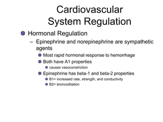 Cardiovascular
System Regulation
Hormonal Regulation
– Epinephrine and norepinephrine are sympathetic
agents
Most rapid hormonal response to hemorrhage
Both have A1 properties
causes vasoconstriction
Epinephrine has beta-1 and beta-2 properties
B1= increased rate, strength, and conductivity
B2= broncodilation
 