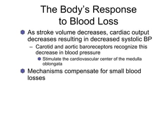 The Body’s Response
to Blood Loss
As stroke volume decreases, cardiac output
decreases resulting in decreased systolic BP
– Carotid and aortic baroreceptors recognize this
decrease in blood pressure
Stimulate the cardiovascular center of the medulla
oblongata
Mechanisms compensate for small blood
losses
 