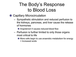 The Body’s Response
to Blood Loss
Capillary Microcirculation
– Sympathetic stimulation and reduced perfusion to
the kidneys, pancreas, and liver cause the release
of hormones
Angiotensin II causes reduced blood flow
– Perfusion is further limited to only those organs
most critical to life
More cells begin to use anaerobic metabolism for energy
= Increased acids
 