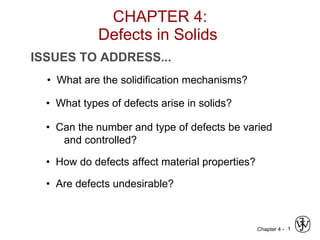 CHAPTER 4: Defects in Solids  ISSUES TO ADDRESS... •  What types of defects arise in solids? •  Can the number and type of defects be varied and controlled? •  How do defects affect material properties? •  Are defects undesirable? •  What are the solidification mechanisms? 